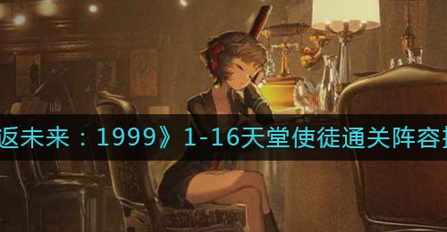 《重返未来：1999》1-16天堂使徒通关阵容推荐